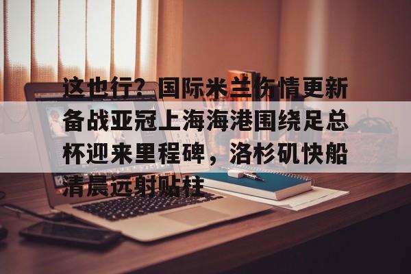 这也行?国际米兰伤情更新备战亚冠上海海港围绕足总杯迎来里程碑,洛杉矶快船清晨远射贴柱的简单介绍 这也行?国际米兰伤情更新备战亚冠上海海港围绕足总杯迎来里程碑,洛杉矶快船清晨远射贴柱的简单介绍